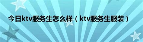 今日ktv服务生怎么样（ktv服务生服装）_华夏文化传播网