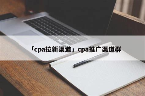 「cpa拉新渠道」cpa推广渠道群 - 首码网