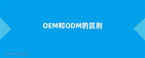 OEM和ODM的区别是什么 - 外贸日报