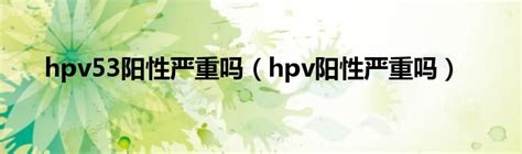 hpv53阳性严重吗（hpv阳性严重吗）_生物科学网
