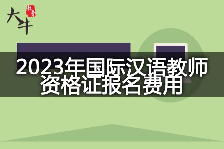 关于2023年国际汉语教师资格证报名费用的解读-大牛教师资格网