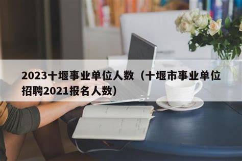 2023十堰事业单位人数（十堰市事业单位招聘2021报名人数） - 聚沐生活网